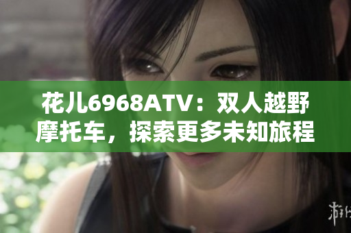 花儿6968ATV：双人越野摩托车，探索更多未知旅程