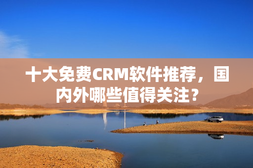 十大免费CRM软件推荐，国内外哪些值得关注？