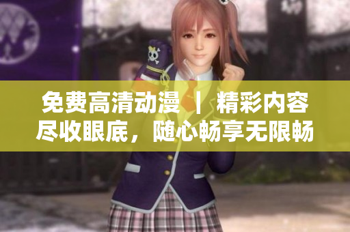 免费高清动漫 ｜ 精彩内容尽收眼底，随心畅享无限畅想