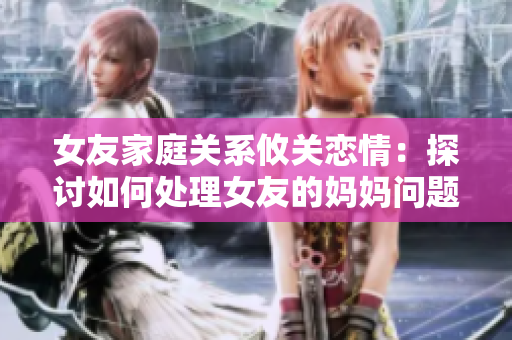 女友家庭关系攸关恋情：探讨如何处理女友的妈妈问题