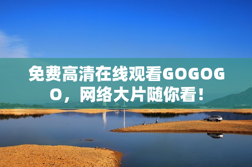 免费高清在线观看GOGOGO，网络大片随你看！