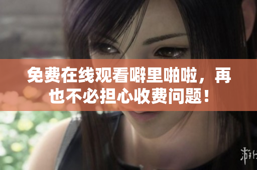免费在线观看噼里啪啦，再也不必担心收费问题！