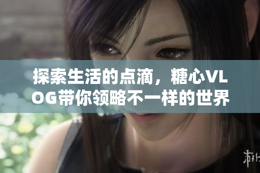 探索生活的点滴，糖心VLOG带你领略不一样的世界