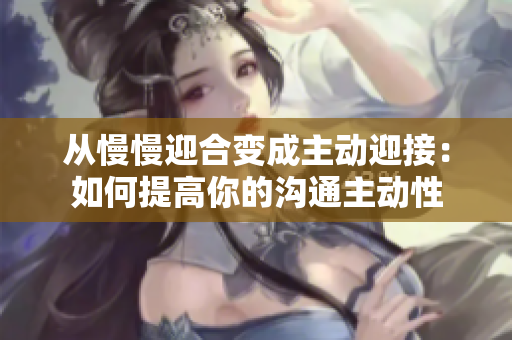 从慢慢迎合变成主动迎接：如何提高你的沟通主动性