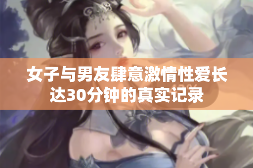 女子与男友肆意激情性爱长达30分钟的真实记录