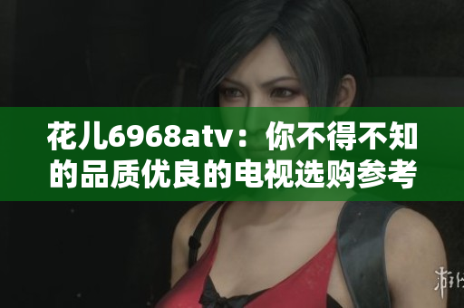 花儿6968atv：你不得不知的品质优良的电视选购参考