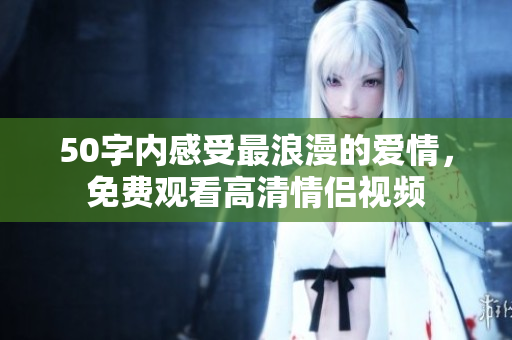 50字内感受最浪漫的爱情，免费观看高清情侣视频