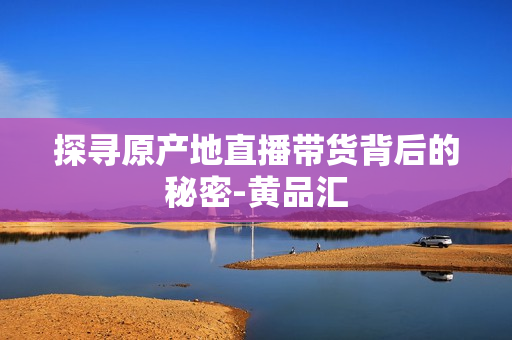 探寻原产地直播带货背后的秘密-黄品汇
