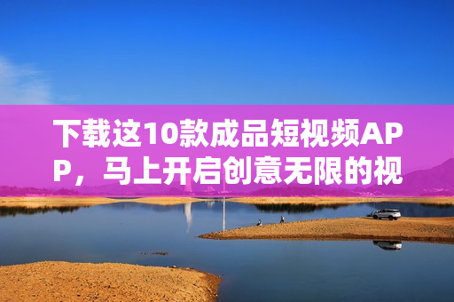 下载这10款成品短视频APP，马上开启创意无限的视频之旅