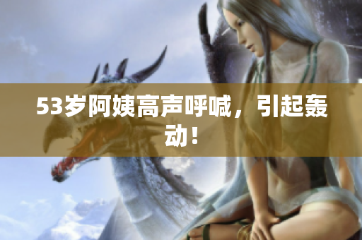 53岁阿姨高声呼喊，引起轰动！