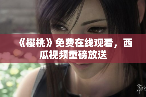 《樱桃》免费在线观看，西瓜视频重磅放送