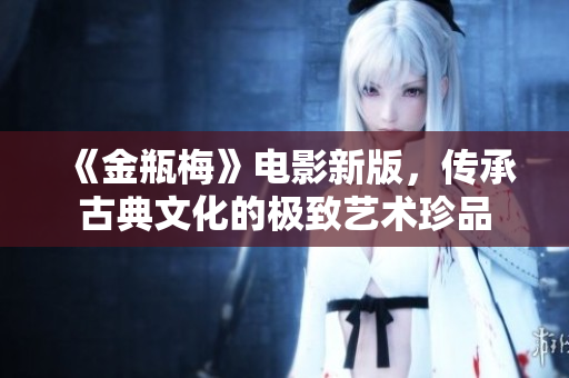 《金瓶梅》电影新版，传承古典文化的极致艺术珍品