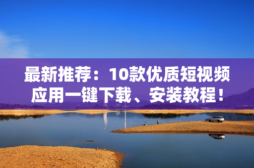 最新推荐：10款优质短视频应用一键下载、安装教程！