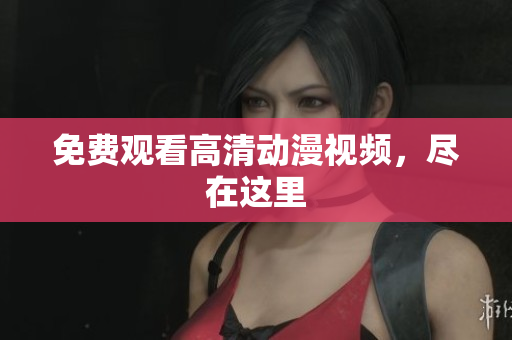 免费观看高清动漫视频，尽在这里