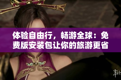 体验自由行，畅游全球：免费版安装包让你的旅游更省钱！