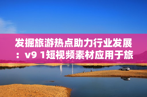 发掘旅游热点助力行业发展：v9 1短视频素材应用于旅游行业