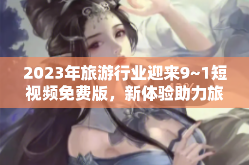 2023年旅游行业迎来9~1短视频免费版，新体验助力旅游热潮