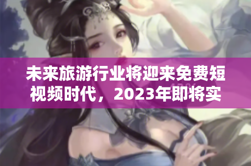 未来旅游行业将迎来免费短视频时代，2023年即将实现