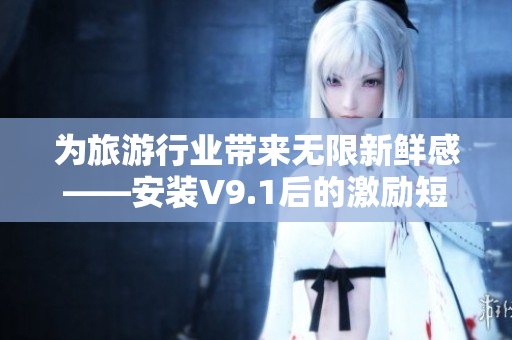 为旅游行业带来无限新鲜感——安装V9.1后的激励短视频素材
