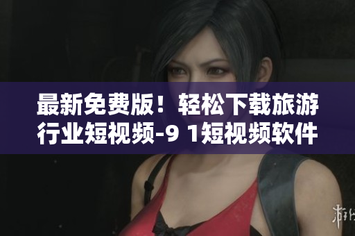最新免费版！轻松下载旅游行业短视频-9 1短视频软件安装攻略