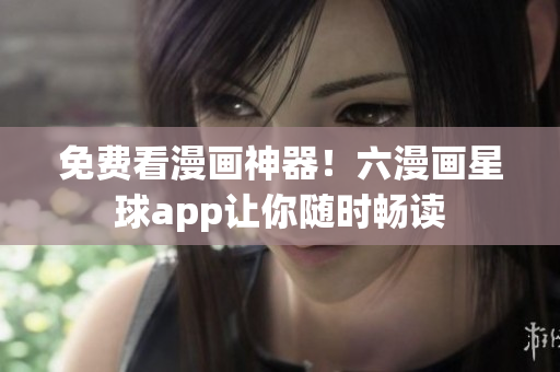 免费看漫画神器！六漫画星球app让你随时畅读