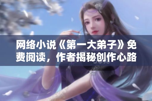 网络小说《第一大弟子》免费阅读，作者揭秘创作心路历程