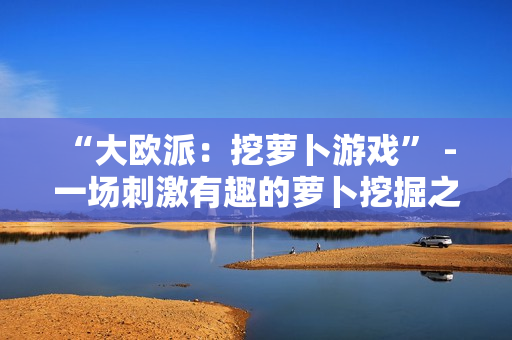 “大欧派：挖萝卜游戏” - 一场刺激有趣的萝卜挖掘之旅