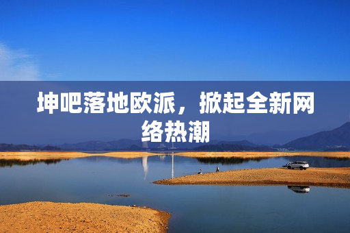 坤吧落地欧派，掀起全新网络热潮