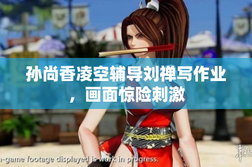 孙尚香凌空辅导刘禅写作业，画面惊险刺激