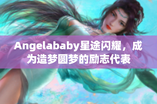 Angelababy星途闪耀，成为造梦圆梦的励志代表
