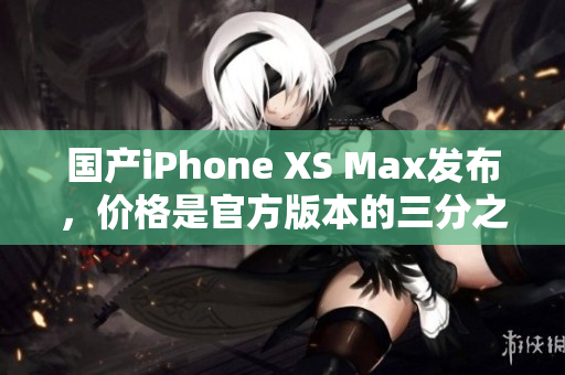 国产iPhone XS Max发布，价格是官方版本的三分之一