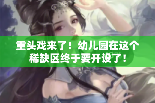 重头戏来了！幼儿园在这个稀缺区终于要开设了！