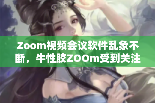 Zoom视频会议软件乱象不断，牛性胶ZOOm受到关注