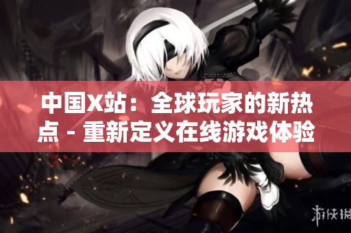 中国X站：全球玩家的新热点 - 重新定义在线游戏体验