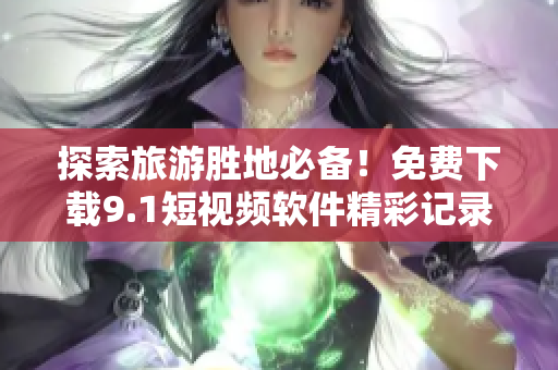 探索旅游胜地必备！免费下载9.1短视频软件精彩记录旅程