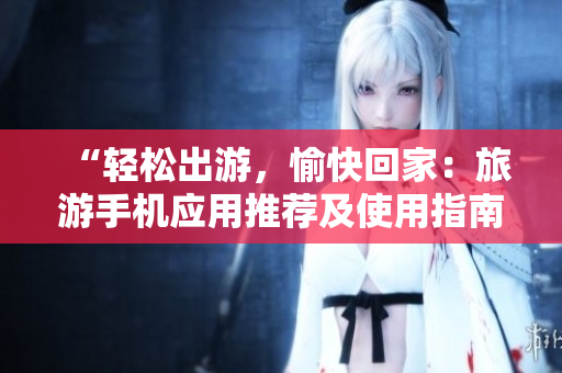 “轻松出游，愉快回家：旅游手机应用推荐及使用指南”