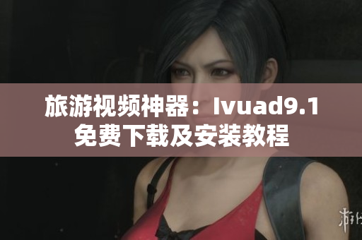 旅游视频神器：Ivuad9.1免费下载及安装教程