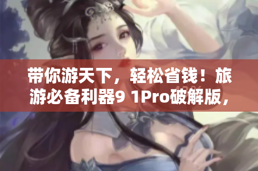 带你游天下，轻松省钱！旅游必备利器9 1Pro破解版，今日开放下载！