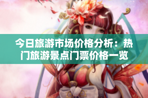 今日旅游市场价格分析：热门旅游景点门票价格一览