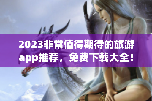 2023非常值得期待的旅游app推荐，免费下载大全！