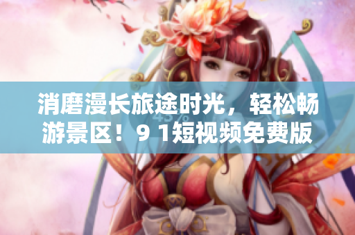 消磨漫长旅途时光，轻松畅游景区！9 1短视频免费版助你发现旅游好去处