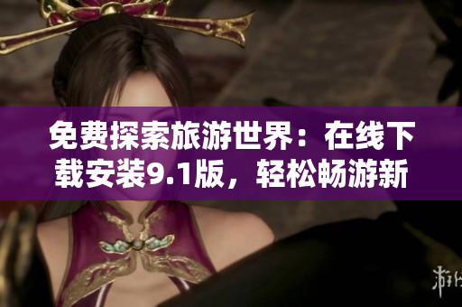 免费探索旅游世界：在线下载安装9.1版，轻松畅游新目的地