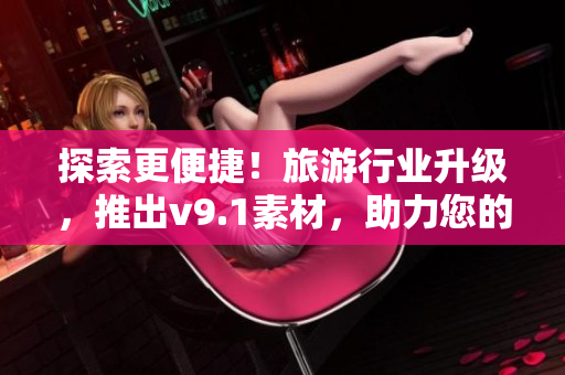 探索更便捷！旅游行业升级，推出v9.1素材，助力您的旅行体验