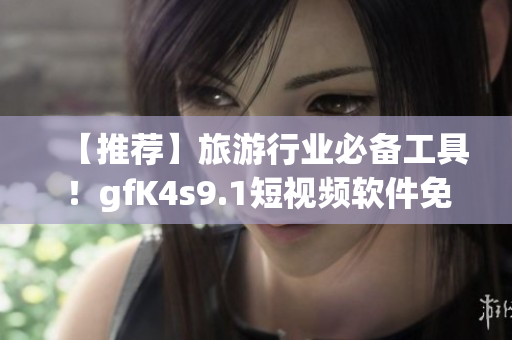 【推荐】旅游行业必备工具！gfK4s9.1短视频软件免费下载&安装