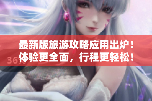 最新版旅游攻略应用出炉！体验更全面，行程更轻松！