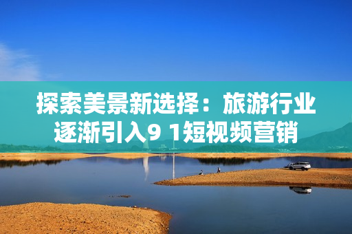 探索美景新选择：旅游行业逐渐引入9 1短视频营销