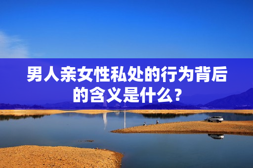 男人亲女性私处的行为背后的含义是什么？