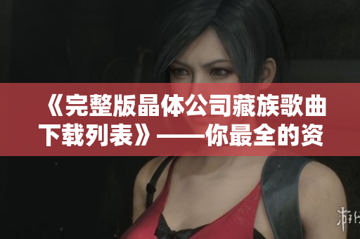 《完整版晶体公司藏族歌曲下载列表》——你最全的资源库！