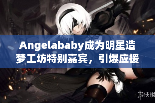 Angelababy成为明星造梦工坊特别嘉宾，引爆应援狂潮