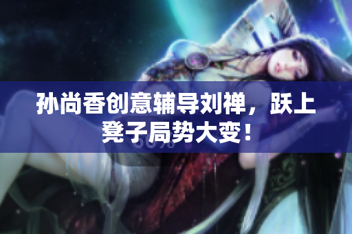 孙尚香创意辅导刘禅，跃上凳子局势大变！